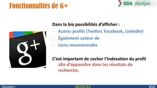 Fonctionnalités de G+

               Dans la bio possibilités d’afficher :
               - Autres profils (Twitter, Facebook, LinkedIn)
               - Également auteur de
               - Liens recommandés

               C’est important de cocher l’indexation du profil
                  afin d’apparaître dans les résultats de
                  recherche.
 