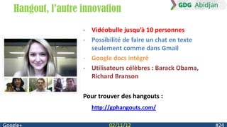 Hangout, l’autre innovation
                 - Vidéobulle jusqu’à 10 personnes
                 - Possibilité de faire un chat en texte
                   seulement comme dans Gmail
                 - Google docs intégré
                 - Utilisateurs célèbres : Barack Obama,
                   Richard Branson

                 Pour trouver des hangouts :
                   http://gphangouts.com/
 