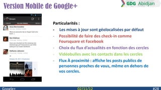 Version Mobile de Google+

                Particularités :
                - Les mises à jour sont géolocalisées par défaut
                - Possibilité de faire des check-in comme
                   Foursquare et Facebook
                - Choix du flux d’actualités en fonction des cercles
                - Vidéobulles avec les contacts dans les cercles
                - Flux À proximité : affiche les posts publics de
                   personnes proches de vous, même en dehors de
                   vos cercles.
 