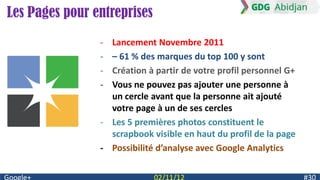Les Pages pour entreprises
                - Lancement Novembre 2011
                - – 61 % des marques du top 100 y sont
                - Création à partir de votre profil personnel G+
                - Vous ne pouvez pas ajouter une personne à
                  un cercle avant que la personne ait ajouté
                  votre page à un de ses cercles
                - Les 5 premières photos constituent le
                  scrapbook visible en haut du profil de la page
                - Possibilité d’analyse avec Google Analytics
 