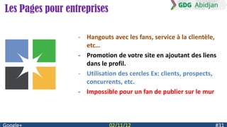 Les Pages pour entreprises

                  - Hangouts avec les fans, service à la clientèle,
                    etc…
                  - Promotion de votre site en ajoutant des liens
                    dans le profil.
                  - Utilisation des cercles Ex: clients, prospects,
                    concurrents, etc.
                  - Impossible pour un fan de publier sur le mur
 