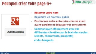 Pourquoi créer votre page G+
                - Réserver votre nom
                - Rejoindre un nouveau public
                - Positionner votre entreprise comme étant
                  avant-gardiste et dépasser vos concurrents
                - Communiquer efficacement avec vos
                  différentes clientèles par le biais des cercles
                  (clients, concurrents, prospects)
                  et des hangouts
 