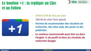 Le boutton +1 : la replique au Like
et au Follow
                   - Utilisé 5 M de fois par jour
                   - 100 M de sites l’ont ajouté
                   - Permet de recommander des résultats de
                     recherche, des sites web, des posts et des
                     publicités
                   - Le contenu recommandé peut être vu dans
                     l’onglet +1 du profil et dans les résultats de
                     recherche Google
 