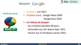 Découvrir

                         Création : Juin 2011
  Profil du réseau
                         2 échecs avant : Google Wave 2009
                                            Google Buzz 2010
                         Les débuts de Google+
                          - Sur invitation pendant 90 jours
                          - Accessible aux 18+ depuis Sept. 2011
                          - Ouvert aux 13-18 depuis Janvier 2012



Google+                               02/11/12                     #4
 