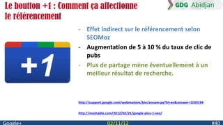 Le boutton +1 : Comment ça affectionne
le référencement
                     - Effet indirect sur le référencement selon
                       SEOMoz
                     - Augmentation de 5 à 10 % du taux de clic de
                       pubs
                     - Plus de partage mène éventuellement à un
                       meilleur résultat de recherche.



                     http://support.google.com/webmasters/bin/answer.py?hl=en&answer=1140194

                     http://mashable.com/2012/02/21/google-plus-1-seo/
 