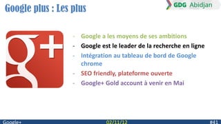Google plus : Les plus

                  - Google a les moyens de ses ambitions
                  - Google est le leader de la recherche en ligne
                  - Intégration au tableau de bord de Google
                    chrome
                  - SEO friendly, plateforme ouverte
                  - Google+ Gold account à venir en Mai
 