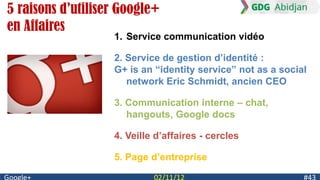 5 raisons d’utiliser Google+
en Affaires
                   1. Service communication vidéo

                   2. Service de gestion d‟identité :
                   G+ is an “identity service” not as a social
                      network Eric Schmidt, ancien CEO

                   3. Communication interne – chat,
                      hangouts, Google docs

                   4. Veille d‟affaires - cercles

                   5. Page d‟entreprise
 