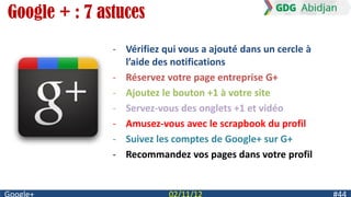 Google + : 7 astuces
               - Vérifiez qui vous a ajouté dans un cercle à
                 l’aide des notifications
               - Réservez votre page entreprise G+
               - Ajoutez le bouton +1 à votre site
               - Servez-vous des onglets +1 et vidéo
               - Amusez-vous avec le scrapbook du profil
               - Suivez les comptes de Google+ sur G+
               - Recommandez vos pages dans votre profil
 