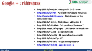 Google + : références
                 •   http://bit.ly/HvQdKC - Des profils G+ à suivre
                 •   http://bit.ly/GYP0It - Applications Google Hangouts
                 •   http://socialstatistics.com/ - Statistiques sur les
                     réseaux sociaux
                 •   http://bit.ly/H22czL - Statistiques utilisation G+
                 •   http://bit.ly/H8k45W - Qui sont les utilisateurs ?
                 •   http://on.mash.to/HpBgKZ - Dossier G+ sur Mashable
                 •   http://bit.ly/H22irb - Google Latitude
                 •   http://bit.ly/vIwvLW - 10 exemples de pages G+
                 •   http://bit.ly/H88MTq - SEO
                 •   http://bit.ly/H8kuJD - Pages entreprises G+
                 •   http://bit.ly/H9zb38 - Code bouton +1
 