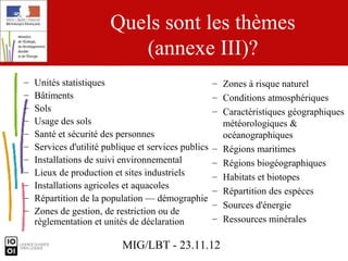 Quels sont les thèmes
                           (annexe III)?
–   Unités statistiques                               – Zones à risque naturel
–   Bâtiments                                         – Conditions atmosphériques
–   Sols                                              – Caractéristiques géographiques
–   Usage des sols                                      météorologiques &
–   Santé et sécurité des personnes                     océanographiques
–   Services d'utilité publique et services publics   – Régions maritimes
–   Installations de suivi environnemental            – Régions biogéographiques
–   Lieux de production et sites industriels          – Habitats et biotopes
–   Installations agricoles et aquacoles
                                                      – Répartition des espèces
–   Répartition de la population — démographie
                                                      – Sources d'énergie
–   Zones de gestion, de restriction ou de
    réglementation et unités de déclaration           – Ressources minérales

                           MIG/LBT - 23.11.12
 