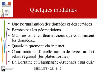 Quelques modalités

• Une normalisation des données et des services
• Portées par les géomaticiens
• Mais ce sont les thématiciens qui construisent
  les données...
• Quasi-uniquement via internet
• Coordination officielle nationale avec un fort
  relais régional (les plates-formes)
• En Lorraine et Champagne-Ardennes : par qui?
              MIG/LBT - 23.11.12
 