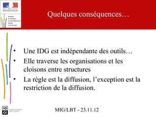 Quelques conséquences…



•   Une IDG est indépendante des outils…
•   Elle traverse les organisations et les
    cloisons entre structures
•   La règle est la diffusion, l’exception est la
    restriction de la diffusion.


                MIG/LBT - 23.11.12
 