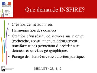 Que demande INSPIRE?

• Création de métadonnées
• Harmonisation des données
• Création d’un réseau de services sur internet
  (recherche, consultation, téléchargement,
  transformation) permettant d’accéder aux
  données et services géographiques
• Partage des données entre autorités publiques

               MIG/LBT - 23.11.12
 