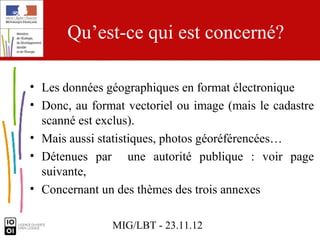 Qu’est-ce qui est concerné?

• Les données géographiques en format électronique
• Donc, au format vectoriel ou image (mais le cadastre
  scanné est exclus).
• Mais aussi statistiques, photos géoréférencées…
• Détenues par une autorité publique : voir page
  suivante,
• Concernant un des thèmes des trois annexes

               MIG/LBT - 23.11.12
 