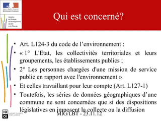 Qui est concerné?

• Art. L124-3 du code de l’environnement :
• « 1° L'Etat, les collectivités territoriales et leurs
  groupements, les établissements publics ;
• 2° Les personnes chargées d'une mission de service
  public en rapport avec l'environnement »
• Et celles travaillant pour leur compte (Art. L127-1)
• Toutefois, les séries de données géographiques d’une
  commune ne sont concernées que si des dispositions
  législatives en imposent la collecte ou la diffusion
                MIG/LBT - 23.11.12
 