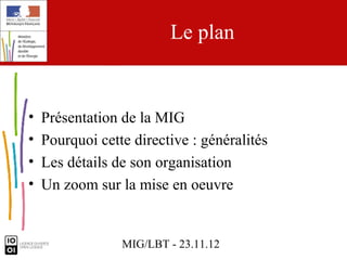 Le plan


•   Présentation de la MIG
•   Pourquoi cette directive : généralités
•   Les détails de son organisation
•   Un zoom sur la mise en oeuvre


                 MIG/LBT - 23.11.12
 