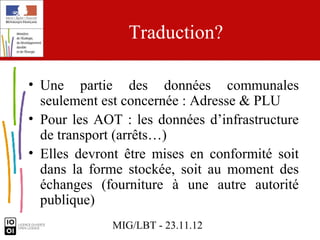 Traduction?

• Une partie des données communales
  seulement est concernée : Adresse & PLU
• Pour les AOT : les données d’infrastructure
  de transport (arrêts…)
• Elles devront être mises en conformité soit
  dans la forme stockée, soit au moment des
  échanges (fourniture à une autre autorité
  publique)
             MIG/LBT - 23.11.12
 