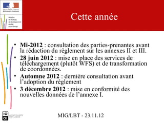 Cette année

• Mi-2012 : consultation des parties-prenantes avant
  la rédaction du règlement sur les annexes II et III.
• 28 juin 2012 : mise en place des services de
  téléchargement (plutôt WFS) et de transformation
  de coordonnées.
• Automne 2012 : dernière consultation avant
  l’adoption du règlement
• 3 décembre 2012 : mise en conformité des
  nouvelles données de l’annexe I.


                 MIG/LBT - 23.11.12
 