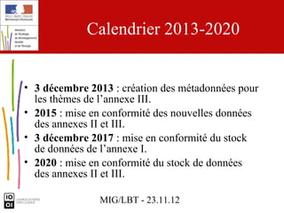 Calendrier 2013-2020


• 3 décembre 2013 : création des métadonnées pour
  les thèmes de l’annexe III.
• 2015 : mise en conformité des nouvelles données
  des annexes II et III.
• 3 décembre 2017 : mise en conformité du stock
  de données de l’annexe I.
• 2020 : mise en conformité du stock de données
  des annexes II et III.

               MIG/LBT - 23.11.12
 