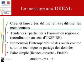 Le message aux DREAL

• Créer et faire créer, diffuser et faire diffuser les
  métadonnées
• Tendances : participer à l’animation régionale
  (coordination au sens d’INSPIRE)
• Promouvoir l’interopérabilité des outils comme
  solution technique au partage des données
• Faire simple (licence ouverte - Etalab)
                MIG/LBT - 23.11.12
 