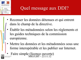 Quel message aux DDI?

• Recenser les données détenues et qui entrent
  dans le champ de la directive.
• Établir les métadonnées selon les règlements et
  les guides techniques de la commission
  européenne.
• Mettre les données et les métadonnées sous une
  forme interopérable et les publier sur Internet.
• Faire simple (licence ouverte)
               MIG/LBT - 23.11.12
 