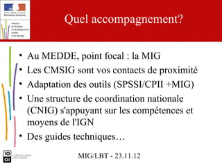 Quel accompagnement?

• Au MEDDE, point focal : la MIG
• Les CMSIG sont vos contacts de proximité
• Adaptation des outils (SPSSI/CPII +MIG)
• Une structure de coordination nationale
  (CNIG) s'appuyant sur les compétences et
  moyens de l'IGN
• Des guides techniques…
             MIG/LBT - 23.11.12
 