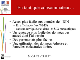 En tant que consommateur…

• Accès plus facile aux données de l’IGN
  – En affichage (flux WMS)
  – dans un navigateur et dans les SIG bureautiques
• Un repérage plus facile des données des
  autres dont j’ai besoin
• Des partenariats plus faciles
• Une utilisation des données Adresse et
  Parcelles cadastrales libérée

             MIG/LBT - 23.11.12
 