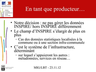 En tant que producteur…

• Notre décision : ne pas gérer les données
  INSPIRE/ hors INSPIRE différemment
• Le champ d’INSPIRE s’élargit de plus en
  plus
  – Cas des données statistiques localisées à la
    commune ou à une section infra-communale
• C’est le système de l’infrastructure,
  déterminant
  – sur lequel s’appuieront les autres :
    métadonnées, services en réseau…

              MIG/LBT - 23.11.12
 