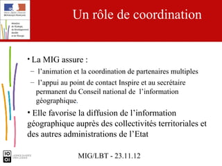 Un rôle de coordination


• La MIG assure :
– l’animation et la coordination de partenaires multiples
– l’appui au point de contact Inspire et au secrétaire
  permanent du Conseil national de l’information
  géographique.
• Elle favorise la diffusion de l’information
géographique auprès des collectivités territoriales et
des autres administrations de l’Etat

                MIG/LBT - 23.11.12
 