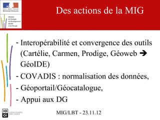 Des actions de la MIG


- Interopérabilité et convergence des outils
  (Cartélie, Carmen, Prodige, Géoweb 
  GéoIDE)
- COVADIS : normalisation des données,
- Géoportail/Géocatalogue,
- Appui aux DG
             MIG/LBT - 23.11.12
 