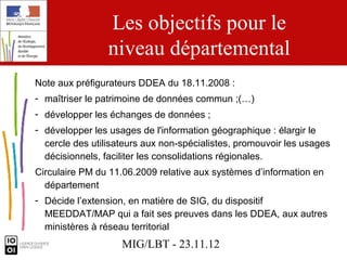 Les objectifs pour le
                 niveau départemental
Note aux préfigurateurs DDEA du 18.11.2008 :
- maîtriser le patrimoine de données commun ;(…)
- développer les échanges de données ;
- développer les usages de l'information géographique : élargir le
  cercle des utilisateurs aux non-spécialistes, promouvoir les usages
  décisionnels, faciliter les consolidations régionales.
Circulaire PM du 11.06.2009 relative aux systèmes d’information en
  département
- Décide l’extension, en matière de SIG, du dispositif
  MEEDDAT/MAP qui a fait ses preuves dans les DDEA, aux autres
  ministères à réseau territorial
                    MIG/LBT - 23.11.12
 