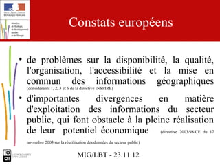 Constats européens

• de problèmes sur la disponibilité, la qualité,
  l'organisation, l'accessibilité et la mise en
  commun des informations géographiques
  (considérants 1, 2, 3 et 6 de la directive INSPIRE)

• d'importantes     divergences      en     matière
  d'exploitation des informations du secteur
  public, qui font obstacle à la pleine réalisation
  de leur potentiel économique (directive 2003/98/CE du 17
  novembre 2003 sur la réutilisation des données du secteur public)


                               MIG/LBT - 23.11.12
 