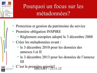 Pourquoi un focus sur les
           métadonnées?
• Protection et gestion du patrimoine du service
• Première obligation INSPIRE
   • Règlement européen adopté le 3 décembre 2008
• Créer les métadonnées avant :
   • le 3 décembre 2010 pour les données des
     annexes I et II
   • le 3 décembre 2013 pour les données de l’annexe
     III
• C’est la première priorité!
              MIG/LBT - 23.11.12
 