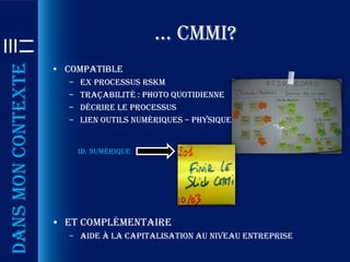 … cmmi?
Dans mon contexte

                    • Compatible
                      –   Ex Processus RSKM
                      –   Traçabilité : photo quotidienne
                      –   Décrire le processus
                      –   Lien outils numériques – physiques


                          ID. numérique




                    • Et complémentaire
                      – Aide à la capitalisation au niveau entreprise
 
