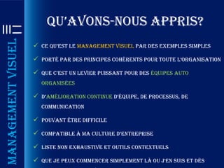 qu’avons-nous appris?
Management visuel

                     ce qu’est le management visuel par des exemples simples

                     porté par des principes cohérents pour toute l’organisation

                     que c’est un levier puissant pour des équipes auto
                      organisées

                     d’amélioration continue d’équipe, de processus, de
                      communication

                     Pouvant être difficile

                     compatible à ma culture d’entreprise

                     Liste non exhaustive et outils contextuels

                     que je peux commencer simplement là ou j’en suis et dès
 