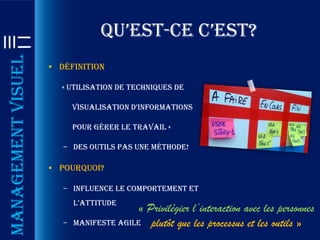 qu’est-ce c’est?
Management visuel

                    • Définition

                       « Utilisation de techniques de

                           visualisation d’informations

                           pour gérer le travail »

                       – Des outils pas une méthode!

                    • Pourquoi?

                       – Influence le comportement et
                           l’attitude
                                         « Privilégier l’interaction avec les personnes
                       –   Manifeste Agile plutôt que les processus et les outils »
 