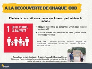 • Réduire le nombre de personnes vivant sous le seuil
de pauvreté
• Assurer l’accès aux services de base (santé, école,
énergie) pour tous
Exemple de projet : Kartiack – Enactus Neoma BS Campus Reims
Développer l’autonomie des femmes au Sénégal à travers une activité de
récolte, séchage et commercialisation des mangues
Eliminer la pauvreté sous toutes ses formes, partout dans le
monde
Mots clés : extrême pauvreté, revenus, moyens de
subsistance, ressources, accès aux services de base,
exclusion sociale
ALADECOUVERTEDECHAQUE ODD
 
