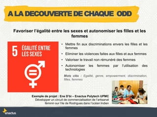 • Mettre fin aux discriminations envers les filles et les
femmes
• Eliminer les violences faites aux filles et aux femmes
• Valoriser le travail non rémunéré des femmes
• Autonomiser les femmes par l’utilisation des
technologies
Exemple de projet : Ene D’bi – Enactus Polytech UPMC
Développer un circuit de commercialisation de l’artisanat
féminin sur l’ile de Rodrigues dans l’océan Indien
Favoriser l’égalité entre les sexes et autonomiser les filles et les
femmes
Mots clés : Egalité, genre, empowerment, discrimination,
filles, femmes
ALADECOUVERTEDECHAQUE ODD
 