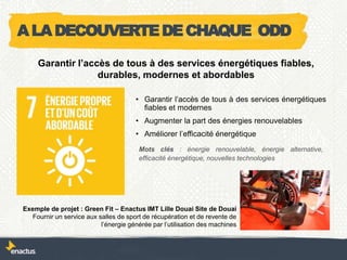 • Garantir l’accès de tous à des services énergétiques
fiables et modernes
• Augmenter la part des énergies renouvelables
• Améliorer l’efficacité énergétique
Exemple de projet : Green Fit – Enactus IMT Lille Douai Site de Douai
Fournir un service aux salles de sport de récupération et de revente de
l’énergie générée par l’utilisation des machines
Garantir l’accès de tous à des services énergétiques fiables,
durables, modernes et abordables
Mots clés : énergie renouvelable, énergie alternative,
efficacité énergétique, nouvelles technologies
ALADECOUVERTEDECHAQUE ODD
 