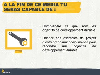 A LA FIN DE CE MEDIA TU
SERAS CAPABLE DE :
• Comprendre ce que sont les
objectifs de développement durable
• Donner des exemples de projets
d’entrepreneuriat social menés pour
répondre aux objectifs de
développement durable
 