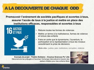 • Réduire toutes les formes de violences
• Mettre un terme à la maltraitance, formes de violence
et torture des enfants
• Faire en sorte que le dynamisme, l’ouverture, la
participation et la représentation à tous les niveaux
caractérisent la prise de décisions
Exemple de projet : Théâtre Solidaire – Enactus Sciences Po’ Lille
Déconstruire les préjugés et favoriser l’échange interculturel à travers des
ateliers théâtre pour des enfants lillois
Promouvoir l’avènement de sociétés pacifiques et ouvertes à tous,
assurer l’accès de tous à la justice et mettre en place des
institutions efficaces, responsables et ouvertes à tous
Mots clés : justice, paix, institutions, corruption, violence
ALADECOUVERTEDECHAQUE ODD
 