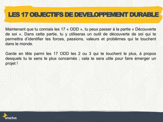 LES17OBJECTIFSDEDEVELOPPEMENTDURABLE
Maintenant que tu connais les 17 « ODD », tu peux passer à la partie « Découverte
de soi ». Dans cette partie, tu y utiliseras un outil de découverte de soi qui te
permettra d’identifier tes forces, passions, valeurs et problèmes qui te touchent
dans le monde.
Garde en tête parmi les 17 ODD les 2 ou 3 qui te touchent le plus, à propos
desquels tu te sens le plus concernés ; cela te sera utile pour faire émerger un
projet !
 