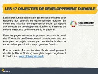 LES17OBJECTIFSDEDEVELOPPEMENTDURABLE
L’entrepreneuriat social est un des moyens existants pour
répondre aux objectifs de développement durable. En
créant une initiative d’entrepreneuriat social qui répond
aux objectifs de développement durable, tu t’assures de
créer une réponse pérenne et sur le long-terme.
Dans les pages suivantes tu pourras découvrir le détail
des 17 objectifs de développement durable, ainsi que des
exemples de projets menés par des étudiants dans le
cadre de leur participation au programme Enactus.
Pour en savoir plus sur les objectifs de développement
durable (« Global Goals ») en anglais, tu peux également
te rendre sur : www.globalgoals.org/fr
 