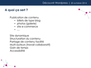 Découvrir Wordpress | 20 octobre 2014 
A quoi ça sert ? 
Publication de contenu 
• billets de type blog 
• photos (galerie) 
• site e-commerce 
• … 
Site dynamique 
Structuration du contenu 
Partage de contenu facilité 
Multi-auteurs (travail collaboratif) 
Gain de temps 
Accessibilité 
 