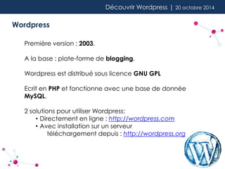 Découvrir Wordpress | 20 octobre 2014 
Wordpress 
Première version : 2003. 
A la base : plate-forme de blogging. 
Wordpress est distribué sous licence GNU GPL 
Ecrit en PHP et fonctionne avec une base de donnée 
MySQL. 
2 solutions pour utiliser Wordpress: 
• Directement en ligne : http://wordpress.com 
• Avec installation sur un serveur 
téléchargement depuis : http://wordpress.org 
 