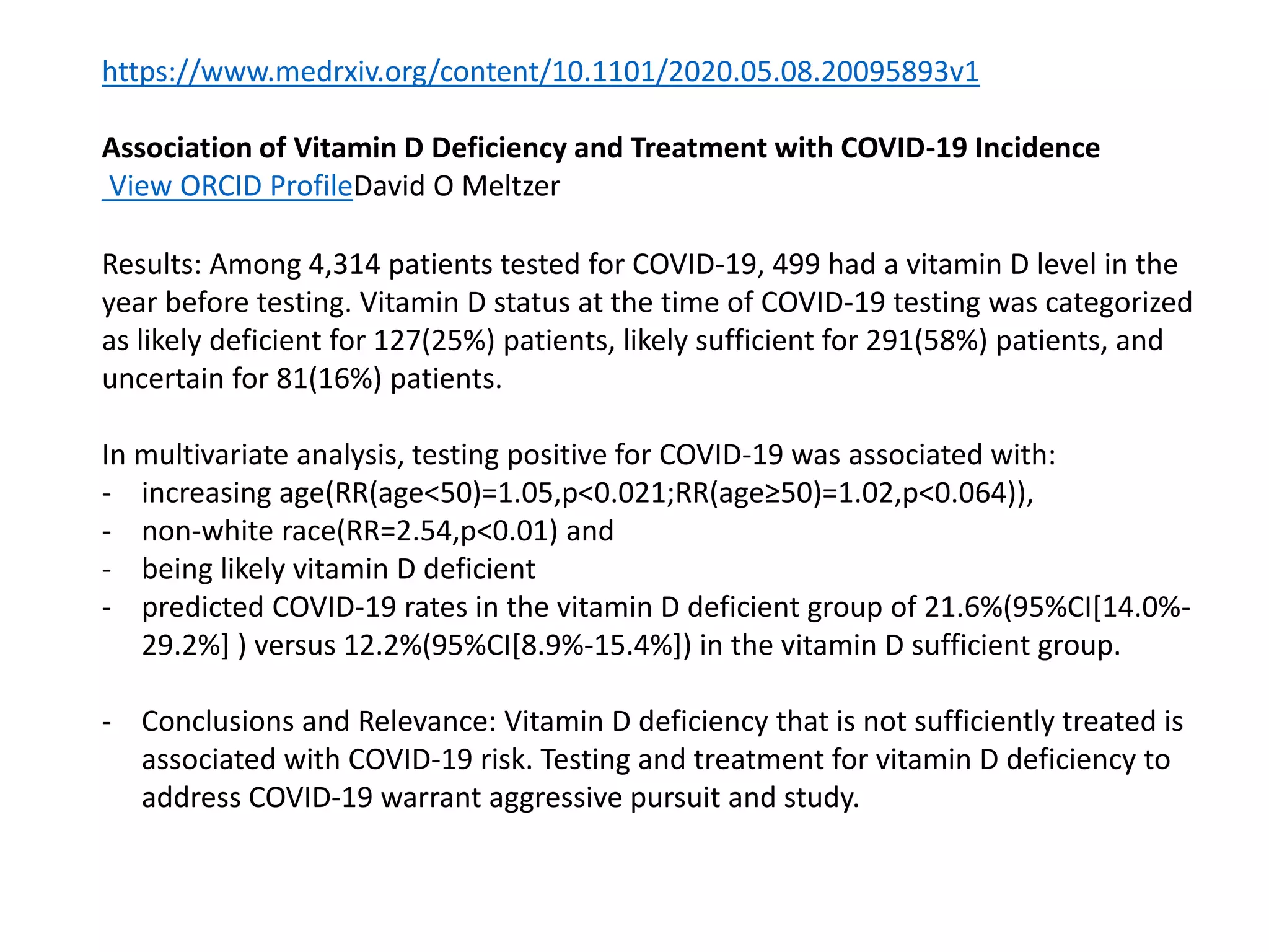 https://www.medrxiv.org/content/10.1101/2020.05.08.20095893v1
Association of Vitamin D Deficiency and Treatment with COVID-19 Incidence
View ORCID ProfileDavid O Meltzer
Results: Among 4,314 patients tested for COVID-19, 499 had a vitamin D level in the
year before testing. Vitamin D status at the time of COVID-19 testing was categorized
as likely deficient for 127(25%) patients, likely sufficient for 291(58%) patients, and
uncertain for 81(16%) patients.
In multivariate analysis, testing positive for COVID-19 was associated with:
- increasing age(RR(age<50)=1.05,p<0.021;RR(age≥50)=1.02,p<0.064)),
- non-white race(RR=2.54,p<0.01) and
- being likely vitamin D deficient
- predicted COVID-19 rates in the vitamin D deficient group of 21.6%(95%CI[14.0%-
29.2%] ) versus 12.2%(95%CI[8.9%-15.4%]) in the vitamin D sufficient group.
- Conclusions and Relevance: Vitamin D deficiency that is not sufficiently treated is
associated with COVID-19 risk. Testing and treatment for vitamin D deficiency to
address COVID-19 warrant aggressive pursuit and study.
 