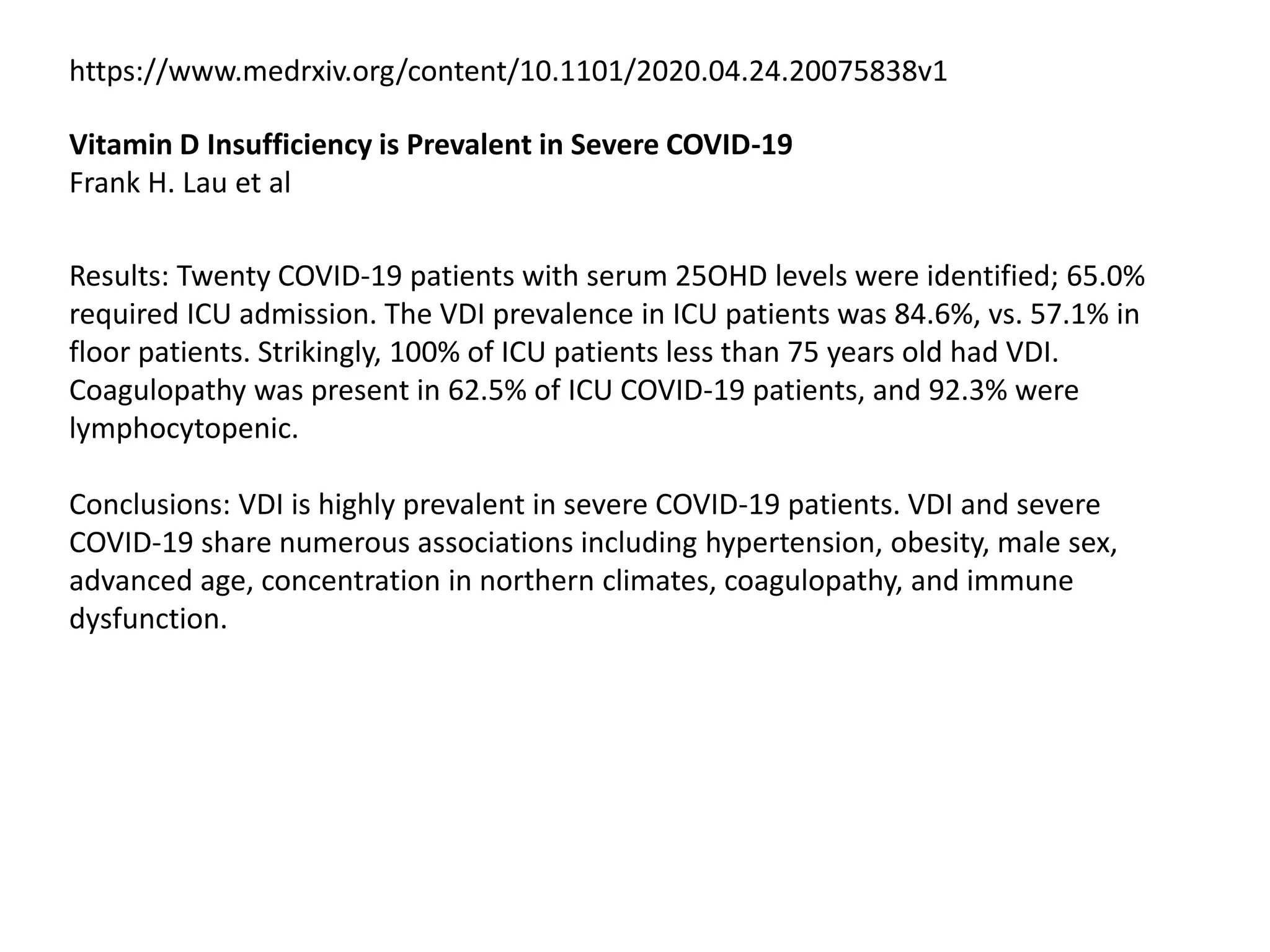 https://www.medrxiv.org/content/10.1101/2020.04.24.20075838v1
Vitamin D Insufficiency is Prevalent in Severe COVID-19
Frank H. Lau et al
Results: Twenty COVID-19 patients with serum 25OHD levels were identified; 65.0%
required ICU admission. The VDI prevalence in ICU patients was 84.6%, vs. 57.1% in
floor patients. Strikingly, 100% of ICU patients less than 75 years old had VDI.
Coagulopathy was present in 62.5% of ICU COVID-19 patients, and 92.3% were
lymphocytopenic.
Conclusions: VDI is highly prevalent in severe COVID-19 patients. VDI and severe
COVID-19 share numerous associations including hypertension, obesity, male sex,
advanced age, concentration in northern climates, coagulopathy, and immune
dysfunction.
 