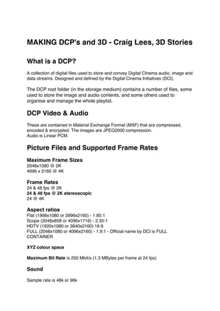 MAKING DCP's and 3D - Craig Lees, 3D Stories
What is a DCP?
A collection of digital files used to store and convey Digital CInema audio, image and
data streams. Designed and defined by the Digital Cinema Initiatives (DCI).
The DCP root folder (in the storage medium) contains a number of files, some
used to store the image and audio contents, and some others used to
organise and manage the whole playlist.
DCP Video & Audio
These are contained in Material Exchange Format (MXF) that are compressed,
encoded & encrypted. The images are JPEG2000 compression.
Audio is Linear PCM.
Picture Files and Supported Frame Rates
Maximum Frame Sizes
2048x1080 @ 2K
4096 x 2160 @ 4K
Frame Rates
24 & 48 fps @ 2K
24 & 48 fps @ 2K stereoscopic
24 @ 4K
Aspect ratios
Flat (1998x1080 or 3996x2160) - 1.85:1
Scope (2048x858 or 4096x1716) - 2.35:1
HDTV (1920x1080 or 3840x2160) 16:9
FULL (2048x1080 or 4096x2160) - 1.9:1 - Official name by DCI is FULL
CONTAINER
XYZ colour space
Maximum Bit Rate is 250 Mbit/s (1.3 MBytes per frame at 24 fps)
Sound
Sample rate is 48k or 96k
 