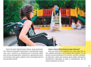 11
Часто такі діти сором’язливі, боязкі, мало розмовля-
ють і бояться першими привітатися з незнайомою люди-
ною. Але у кожного це проявляється по-різному. Деякі
діти погано розмовляють і рухаються з допомогою візка,
інші можуть самі сідати, ходити і мало чим відрізняються
від звичайних дітей.
Чому в таких дітей дивний вираз обличчя?
Тому що обличчя не слухається їх, хоча вони все чу-
ють і добре розу­міють, але їм важко це показати. Те, що
дитина погано розмовляє не означає, що вона «розумо-
во відстала»; деякі діти можуть дуже добре вирішувати
математичні приклади на рівні зі  звичайними, але їм
важко вимовити це вголос.
 