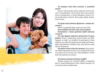 12
Чи можуть такі діти вчитися у  звичайній
школі?
Звісно. Таким дітям навіть корисно вчитися ра-
зом зі звичайними. Після школи вони часто навча-
ються в університеті, а потім працюють. Багато з та-
ких дітей мають таланти. Хтось дуже добре малює,
хтось співає.
Чи може ваша дитина дружити з такою ди-
тиною?
Може! Ця дружба буде корисною для обох.
Але потрібно пам’ятати про кілька правил.
Розмовляти з такою дитиною треба повільно
і голосно.
Не слід відразу кидатися допомагати їй щось
робити. Якщо, наприклад, дитина довго застібає
ґудзики на кофті, не потрібно їй допомагати. Вона
зробить усе сама, бо звикла до цієї щоденної проце-
дури. Допомагати потрібно тоді, коли дитина сама
про це попросить.
Не можна чіпати візок без дозволу. Якщо дити-
на із ДЦП пересувається весь час з допомогою візка,
то він для неї як частина тіла. Тому забирати і чіпати
візок без дозволу не можна.
Як можна називати дитину із ДЦП?
Можна сказати так: «Сергій із ДЦП». У жодному
разі ні «Сергій-ДЦПешник» або «Сергій-інвалід». Бо
це звучить досить образливо.
 